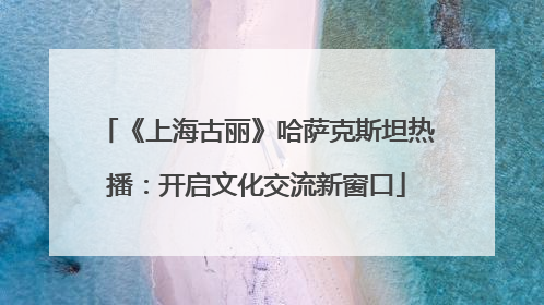 《上海古丽》哈萨克斯坦热播：开启文化交流新窗口