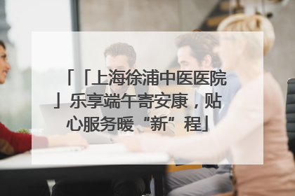 「上海徐浦中医医院」乐享端午寄安康，贴心服务暖“新”程