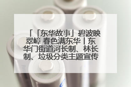 「东华故事」碧波映翠嶂 春色满东华丨东华门街道河长制、林长制、垃圾分类主题宣传如火如荼中