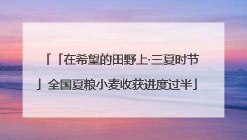 「在希望的田野上·三夏时节」全国夏粮小麦收获进度过半