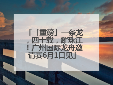「重磅」一条龙，四十载，耀珠江！广州国际龙舟邀请赛6月1日见