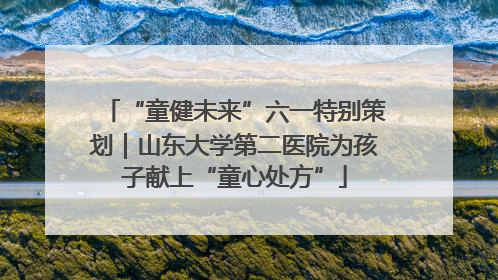 “童健未来”六一特别策划｜山东大学第二医院为孩子献上“童心处方”