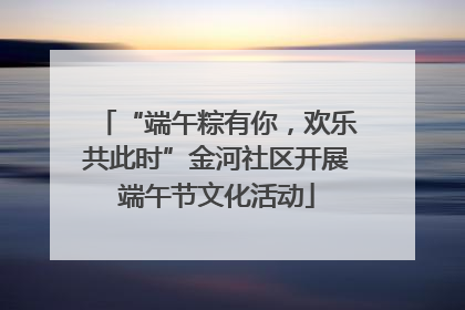 “端午粽有你，欢乐共此时”金河社区开展端午节文化活动