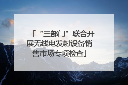 “三部门”联合开展无线电发射设备销售市场专项检查