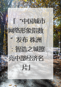 “中国城市网络形象指数”发布 株洲：智造之城擦亮中部经济名片