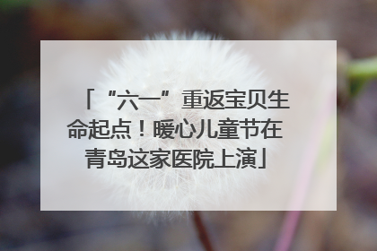 “六一”重返宝贝生命起点！暖心儿童节在青岛这家医院上演