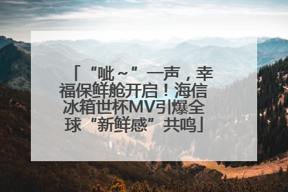 “呲～”一声，幸福保鲜舱开启！海信冰箱世杯MV引爆全球“新鲜感”共鸣