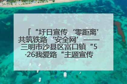 “圩日宣传‘零距离’共筑铁路‘安全网’——三明市沙县区富口镇“5·26我爱路“主题宣传活动成效显著