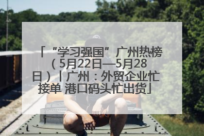 “学习强国”广州热榜（5月22日—5月28日）丨广州：外贸企业忙接单 港口码头忙出货