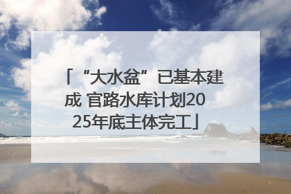 “大水盆”已基本建成 官路水库计划2025年底主体完工