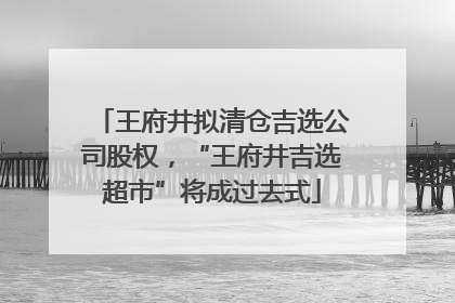 王府井拟清仓吉选公司股权，“王府井吉选超市”将成过去式