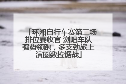 环湘自行车赛第二场排位赛收官 浏阳车队强势领跑，多支劲旅上演圈数拉锯战