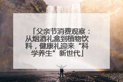 父亲节消费观察：从烟酒礼盒到植物饮料，健康礼迎来“科学养生”新世代