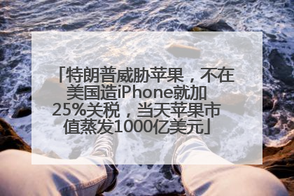 特朗普威胁苹果，不在美国造iPhone就加25%关税，当天苹果市值蒸发1000亿美元