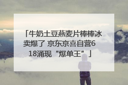 牛奶土豆燕麦片棒棒冰卖爆了 京东京喜自营618涌现“爆单王”