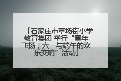 石家庄市草场街小学教育集团 举行“童年飞扬，六一与端午的欢乐交响”活动
