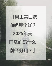 男士美白洗面奶哪个好？2025年美白洗面奶什么牌子好用？