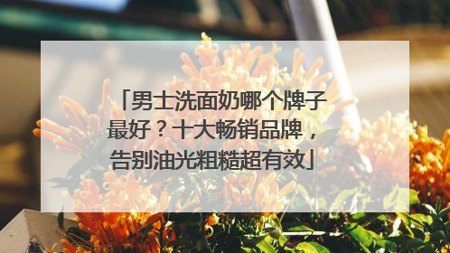 男士洗面奶哪个牌子最好？十大畅销品牌，告别油光粗糙超有效
