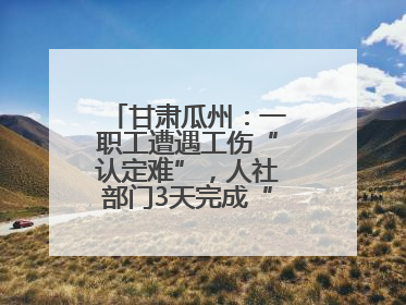 甘肃瓜州：一职工遭遇工伤“认定难”，人社部门3天完成“证据链闭环”