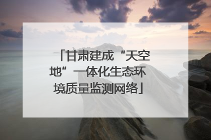 甘肃建成“天空地”一体化生态环境质量监测网络