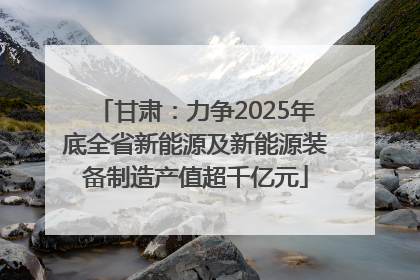 甘肃：力争2025年底全省新能源及新能源装备制造产值超千亿元