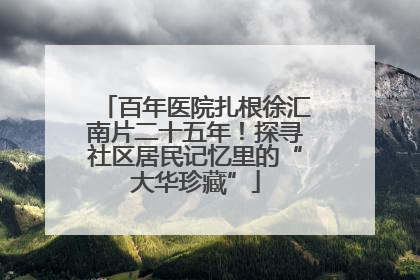 百年医院扎根徐汇南片二十五年！探寻社区居民记忆里的“大华珍藏”