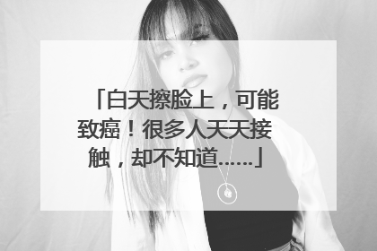 白天擦脸上，可能致癌！很多人天天接触，却不知道……