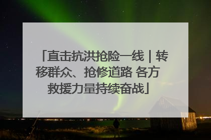 直击抗洪抢险一线｜转移群众、抢修道路 各方救援力量持续奋战