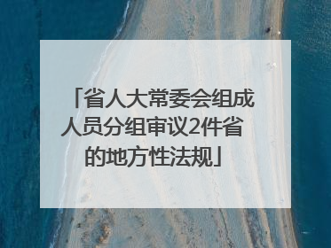 省人大常委会组成人员分组审议2件省的地方性法规