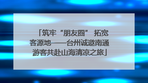 筑牢“朋友圈” 拓宽客源地——台州诚邀南通游客共赴山海清凉之旅