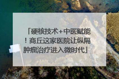 硬核技术+中医赋能！商丘这家医院让纵隔肿瘤治疗进入微时代