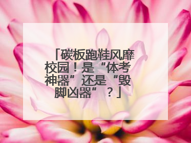 碳板跑鞋风靡校园！是“体考神器”还是“毁脚凶器”？