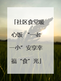 社区食堂暖心饭 “一老一小”安享幸福“食”光