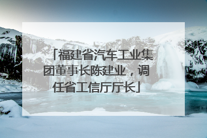福建省汽车工业集团董事长陈建业，调任省工信厅厅长