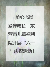 童心飞扬 爱伴成长｜东营市儿童福利院开展“六一”庆祝活动