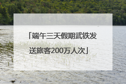 端午三天假期武铁发送旅客200万人次