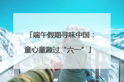端午假期寻味中国：童心童趣过“六一”