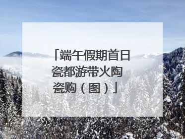 端午假期首日 瓷都游带火陶瓷购（图）
