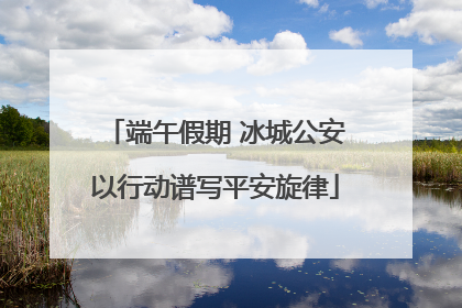 端午假期 冰城公安以行动谱写平安旋律
