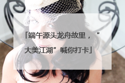 端午源头龙舟故里，“大美江湖”喊你打卡