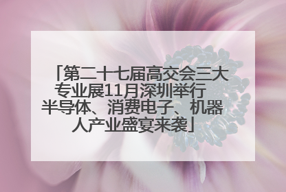第二十七届高交会三大专业展11月深圳举行 半导体、消费电子、机器人产业盛宴来袭