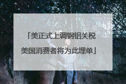 美正式上调钢铝关税 美国消费者将为此埋单