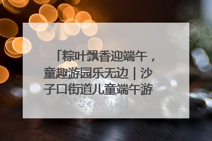 粽叶飘香迎端午，童趣游园乐无边｜沙子口街道儿童端午游园活动圆满落幕
