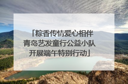 粽香传情爱心相伴 青岛艺发童行公益小队开展端午特别行动