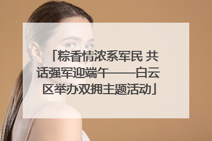 粽香情浓系军民 共话强军迎端午——白云区举办双拥主题活动