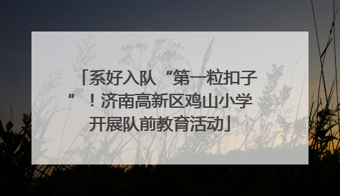 系好入队“第一粒扣子”！济南高新区鸡山小学开展队前教育活动