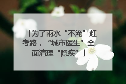 为了雨水“不淹”赶考路，“城市医生”全面清理“隐疾”