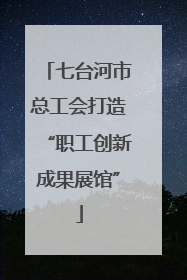 七台河市总工会打造“职工创新成果展馆”