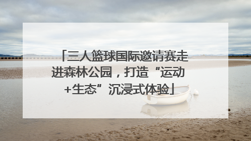 三人篮球国际邀请赛走进森林公园，打造“运动+生态”沉浸式体验