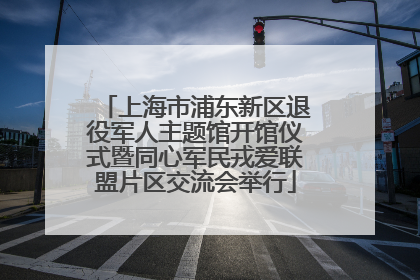上海市浦东新区退役军人主题馆开馆仪式暨同心军民戎爱联盟片区交流会举行